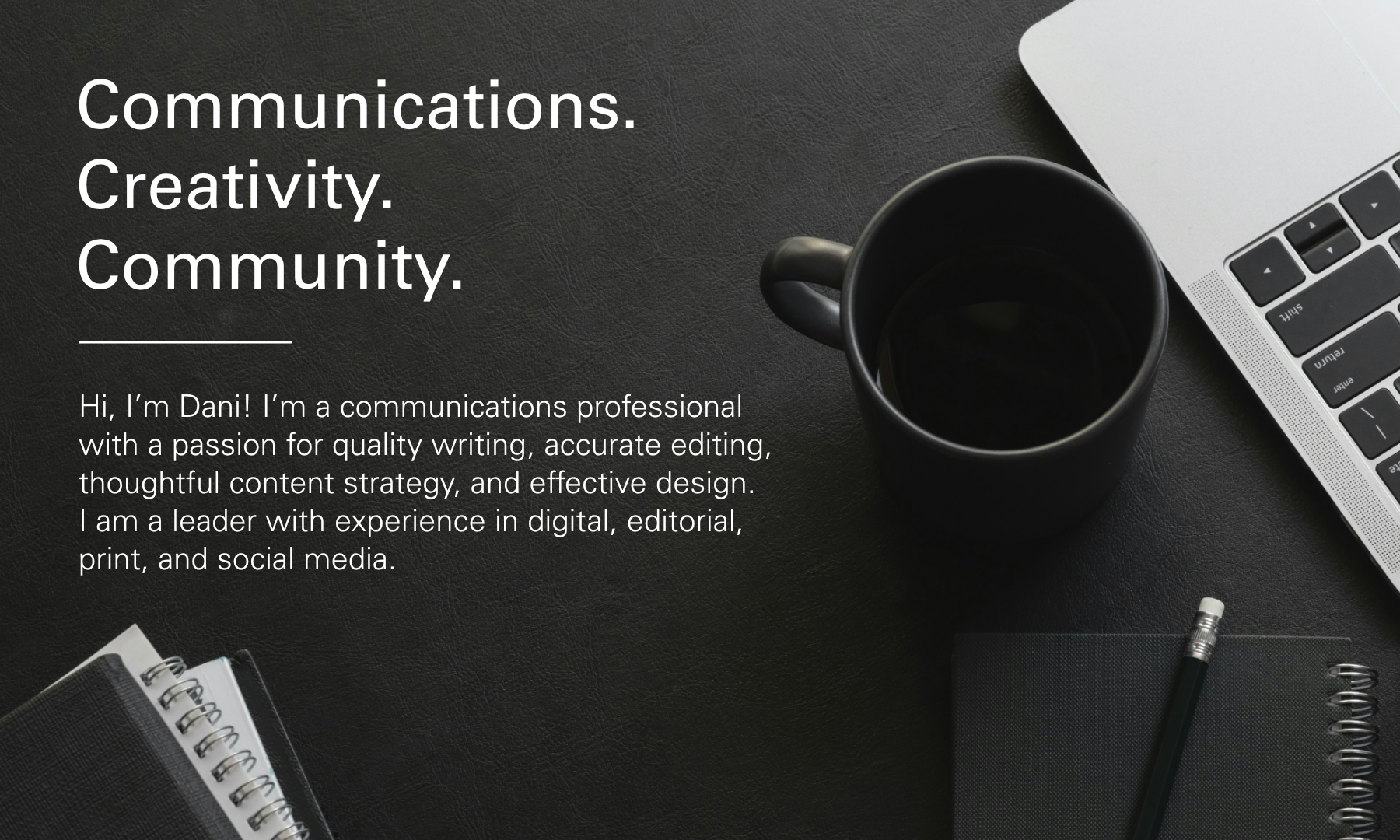 Communications. Creativity. Community. Hi, I’m Dani! I’m a communications professional with a passion for quality writing, accurate editing, thoughtful content strategy, and effective design. I am a leader with experience in digital, editorial, print, and social media.